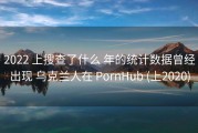 2022 上搜查了什么 年的统计数据曾经出现 乌克兰人在 PornHub (上2020)
