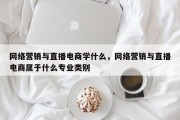 网络营销与直播电商学什么，网络营销与直播电商属于什么专业类别