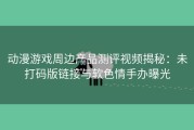 动漫游戏周边产品测评视频揭秘：未打码版链接与软色情手办曝光