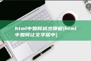 html中如何减少弹框 (html中如何让文字居中)