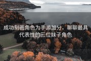 成功刻画角色为手游加分，聊聊最具代表性的三位妹子角色