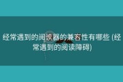 经常遇到的阅读器的兼容性有哪些 (经常遇到的阅读障碍)