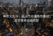 神奇大乱斗：超人气动漫角色集结，百变策略自由搭配