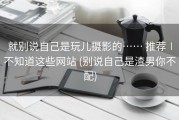 就别说自己是玩儿摄影的…… 推荐∣不知道这些网站 (别说自己是渣男你不配)