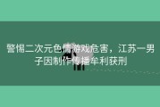 警惕二次元色情游戏危害，江苏一男子因制作传播牟利获刑