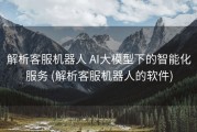 解析客服机器人 AI大模型下的智能化服务 (解析客服机器人的软件)