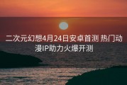 二次元幻想4月24日安卓首测 热门动漫IP助力火爆开测
