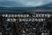 中美这场非传统战争，认清形势方能图生存！如何认识这场战争？