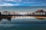 网络营销的完成案例有哪些 (网络营销完全无需市场细分)