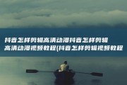 抖音怎样剪辑高清动漫抖音怎样剪辑高清动漫视频教程 (抖音怎样剪辑视频教程)