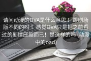 请问动漫的OVA是什么意思 ！跟剧场版不同的吗 ！感觉OVA只是把之前看过的剧情压缩而已！是这样的吗 (动漫中的oad)