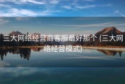 三大网络经营商客服最好那个 (三大网络经营模式)