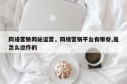 网络营销网站运营，网络营销平台有哪些,是怎么运作的