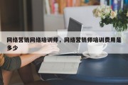 网络营销网络培训师，网络营销师培训费用是多少