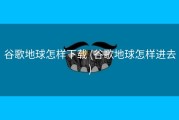 谷歌地球怎样下载 (谷歌地球怎样进去)