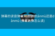 弹幕的读音弹幕到底是读tánmù还是dànmù (弹幕的弹怎么读)