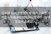 在中国 如何选择图片库 用户上传照片质量水平最高的摄影网站是哪个 (在中国如何选美国人)