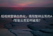 短视频营销白热化，南阳智祥云剪的AI智能云剪如何破局？