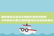 如何看待日本宅文明蜕化腐蚀我国青少年的身心肥壮 (如何看待日本排放核废水)