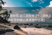 提升人群标签 这几招就够了！ (提升人群标签的核心本质是什么呢)