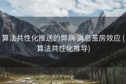 算法共性化推送的弊病 消息茧房效应 (算法共性化推导)