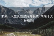 未来十大生长性最好的股票 (未来十大生长植物)
