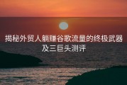 揭秘外贸人躺赚谷歌流量的终极武器及三巨头测评