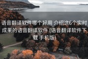 语音翻译软件哪个好用 介绍这6个实时成果的语音翻译软件 (语音翻译软件下载 手机版)