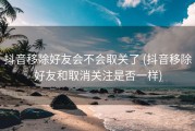 抖音移除好友会不会取关了 (抖音移除好友和取消关注是否一样)