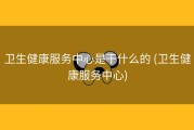 卫生健康服务中心是干什么的 (卫生健康服务中心)