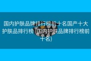 国内护肤品牌排行榜前十名国产十大护肤品排行榜 (国内护肤品牌排行榜前十名)