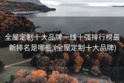 全屋定制十大品牌一线十强排行榜最新排名是哪些 (全屋定制十大品牌)