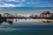 民用3d打印机多少钱一台?想买台能打印动漫手办的 (民用3d打印机)