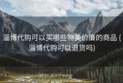 淄博代购可以买哪些物美价廉的商品 (淄博代购可以退货吗)