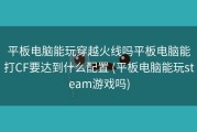 平板电脑能玩穿越火线吗平板电脑能打CF要达到什么配置 (平板电脑能玩steam游戏吗)