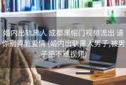 婚内出轨黑人 成都黑帽门视频流出 请你别弄脏爱情 (婚内出轨黑人男子,被男子把不雅视频)