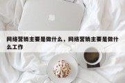 网络营销主要是做什么，网络营销主要是做什么工作