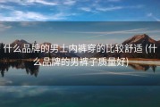 什么品牌的男士内裤穿的比较舒适 (什么品牌的男裤子质量好)