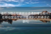 在移动营业厅做前台会遇到哪些疑问 (在移动营业厅可以查询别人的通话记录吗)