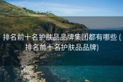 排名前十名护肤品品牌集团都有哪些 (排名前十名护肤品品牌)