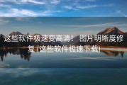 这些软件极速变高清！ 图片明晰度修复 (这些软件极速下载)