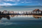广西移动亲情网 删人 友谊网号码怎样加人 (广西移动亲情网)