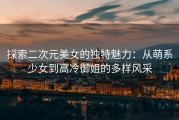 探索二次元美女的独特魅力：从萌系少女到高冷御姐的多样风采