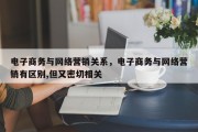 电子商务与网络营销关系，电子商务与网络营销有区别,但又密切相关