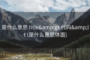 是什么意思 title&amp;gt 代码&amp;lt (是什么意思体面)