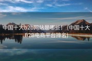 中国十大b2b网站是哪些！ (中国十大B2B电商平台排名)