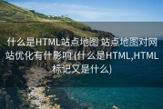 什么是HTML站点地图 站点地图对网站优化有什影响 (什么是HTML,HTML标记又是什么)