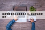 网络营销课程培训需要多少钱，网络营销教育培训