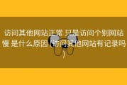 访问其他网站正常 只是访问个别网站慢 是什么原因 (访问其他网站有记录吗)