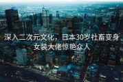 深入二次元文化，日本30岁社畜变身女装大佬惊艳众人